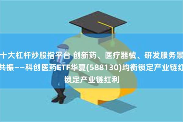 十大杠杆炒股指平台 创新药、医疗器械、研发服务景气共振——科创医药ETF华夏(588130)均衡锁定产业链红利