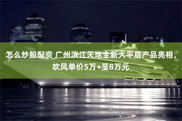 怎么炒股配资 广州滨江天地全新大平层产品亮相，吹风单价5万+至8万元