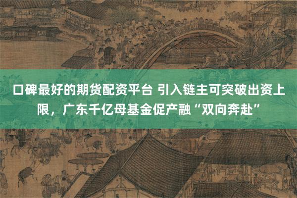 口碑最好的期货配资平台 引入链主可突破出资上限，广东千亿母基金促产融“双向奔赴”