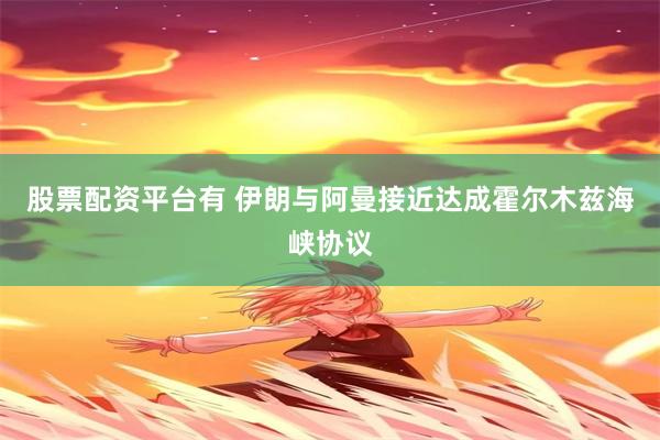 股票配资平台有 伊朗与阿曼接近达成霍尔木兹海峡协议