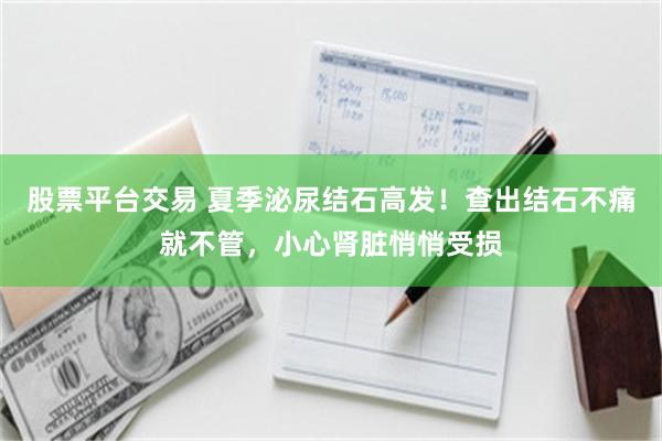 股票平台交易 夏季泌尿结石高发！查出结石不痛就不管，小心肾脏悄悄受损