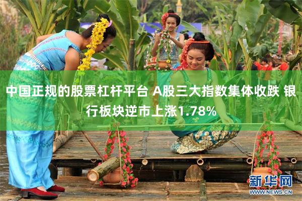 中国正规的股票杠杆平台 A股三大指数集体收跌 银行板块逆市上涨1.78%