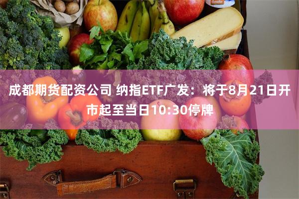 成都期货配资公司 纳指ETF广发：将于8月21日开市起至当日10:30停牌