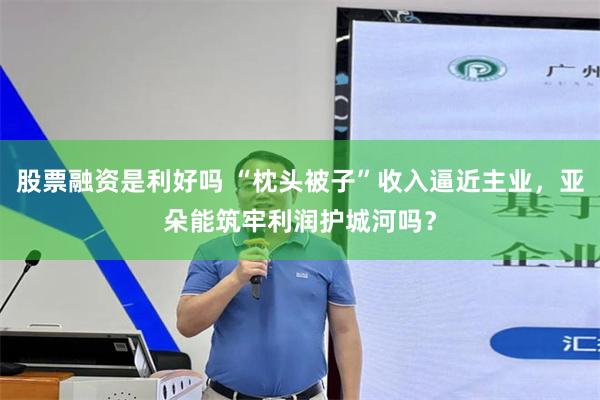股票融资是利好吗 “枕头被子”收入逼近主业，亚朵能筑牢利润护城河吗？