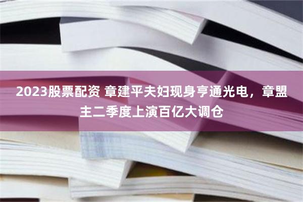 2023股票配资 章建平夫妇现身亨通光电，章盟主二季度上演百亿大调仓