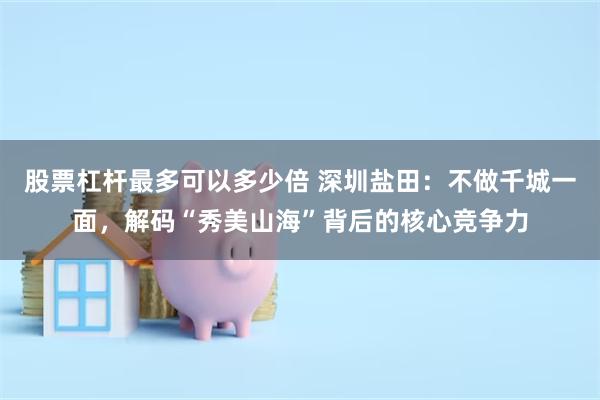 股票杠杆最多可以多少倍 深圳盐田：不做千城一面，解码“秀美山海”背后的核心竞争力