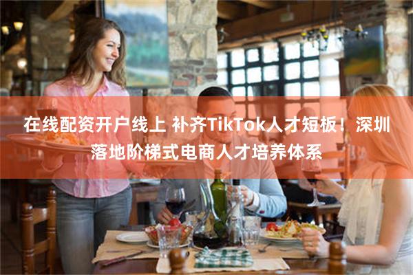 在线配资开户线上 补齐TikTok人才短板！深圳落地阶梯式电商人才培养体系