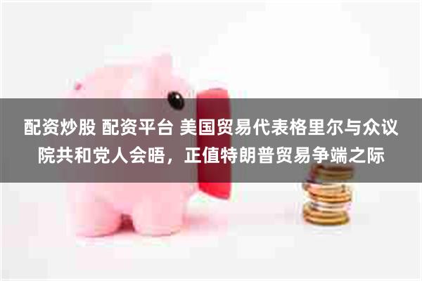 配资炒股 配资平台 美国贸易代表格里尔与众议院共和党人会晤,正值特朗普贸易争端之际