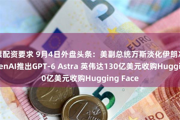 股票配资要求 9月4日外盘头条：美副总统万斯淡化伊朗冲突规模 OpenAI推出GPT-6 Astra 英伟达130亿美元收购Hugging Face