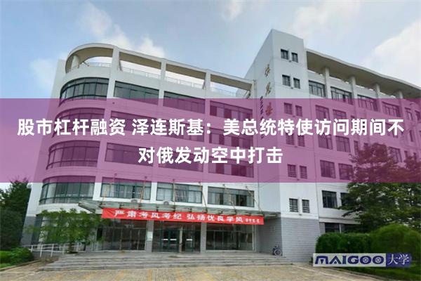 股市杠杆融资 泽连斯基：美总统特使访问期间不对俄发动空中打击
