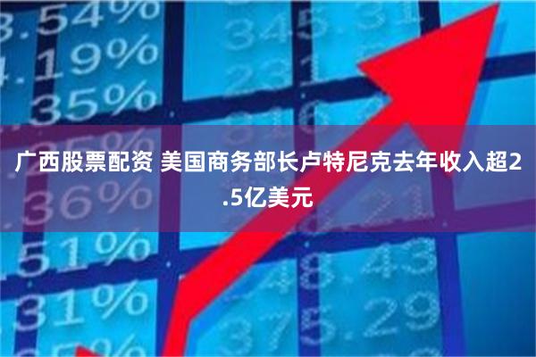 广西股票配资 美国商务部长卢特尼克去年收入超2.5亿美元