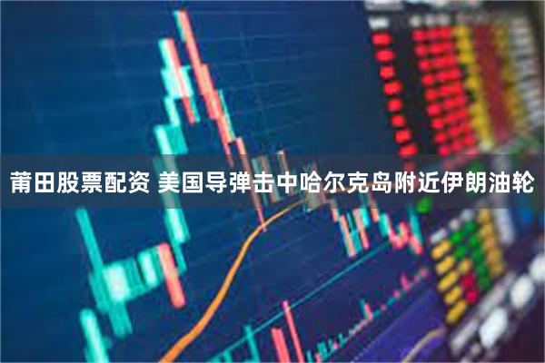 莆田股票配资 美国导弹击中哈尔克岛附近伊朗油轮