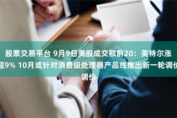 股票交易平台 9月9日美股成交额前20:英特尔涨超9% 10月或针对消费级处理器产品线推出新一轮调价