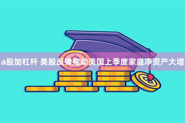 a股加杠杆 美股反弹推动美国上季度家庭净资产大增