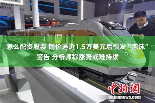 怎么配资股票 铜价逼近1.5万美元后引发“泡沫”警告 分析师称涨势或难持续