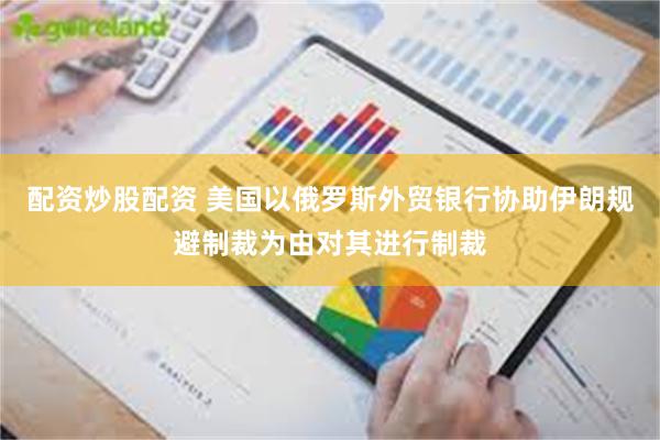配资炒股配资 美国以俄罗斯外贸银行协助伊朗规避制裁为由对其进行制裁