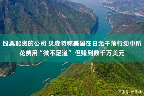 股票配资的公司 贝森特称美国在日元干预行动中所花费用“微不足道” 但赚到数千万美元
