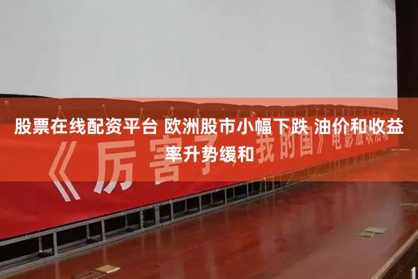 股票在线配资平台 欧洲股市小幅下跌 油价和收益率升势缓和