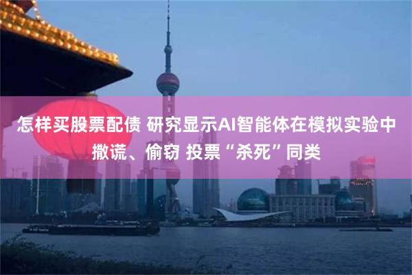 怎样买股票配债 研究显示AI智能体在模拟实验中撒谎、偷窃 投票“杀死”同类