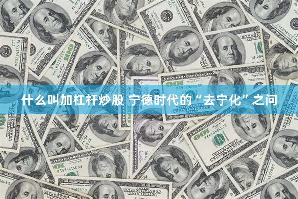 什么叫加杠杆炒股 宁德时代的“去宁化”之问