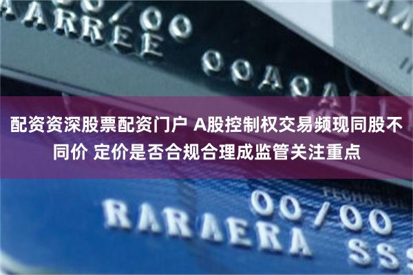 配资资深股票配资门户 A股控制权交易频现同股不同价 定价是否合规合理成监管关注重点