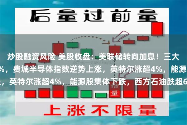 炒股融资风险 美股收盘：美联储转向加息！三大指数跳水，道指跌超1%，费城半导体指数逆势上涨，英特尔涨超4%，能源股集体下跌，西方石油跌超6%