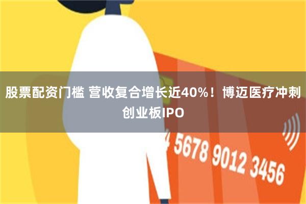 股票配资门槛 营收复合增长近40%！博迈医疗冲刺创业板IPO