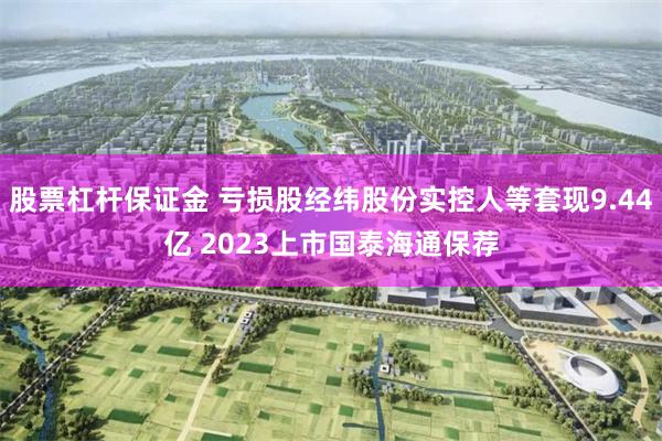 股票杠杆保证金 亏损股经纬股份实控人等套现9.44亿 2023上市国泰海通保荐