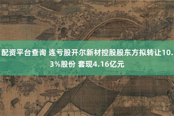 配资平台查询 连亏股开尔新材控股股东方拟转让10.3%股份 套现4.16亿元