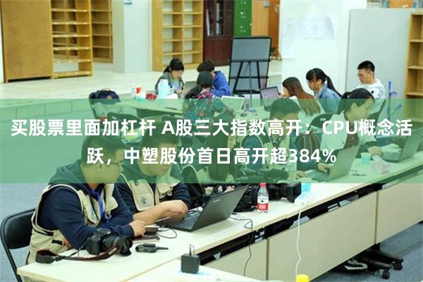 买股票里面加杠杆 A股三大指数高开：CPU概念活跃，中塑股份首日高开超384%