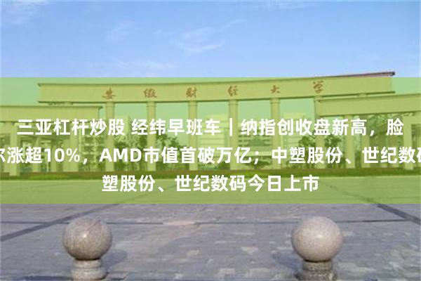 三亚杠杆炒股 经纬早班车｜纳指创收盘新高，脸书、英特尔涨超10%，AMD市值首破万亿；中塑股份、世纪数码今日上市