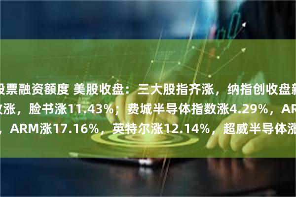 股票融资额度 美股收盘：三大股指齐涨，纳指创收盘新高；大型科技股全线收涨，脸书涨11.43%；费城半导体指数涨4.29%，ARM涨17.16%，英特尔涨12.14%，超威半导体涨9.95%；油价重挫