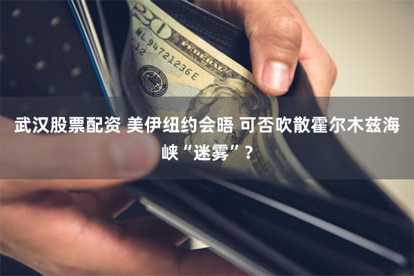 武汉股票配资 美伊纽约会晤 可否吹散霍尔木兹海峡“迷雾”？