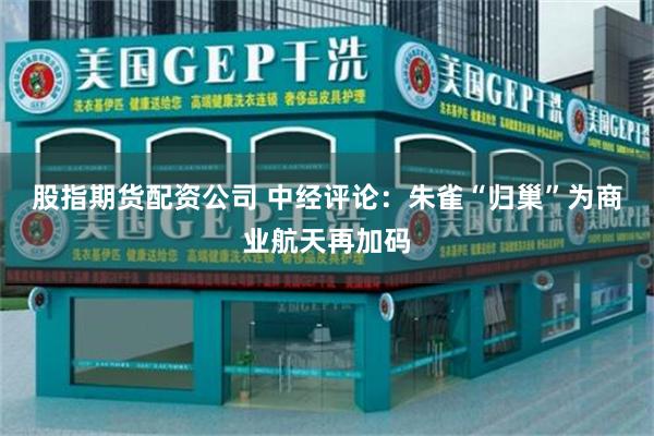 股指期货配资公司 中经评论：朱雀“归巢”为商业航天再加码