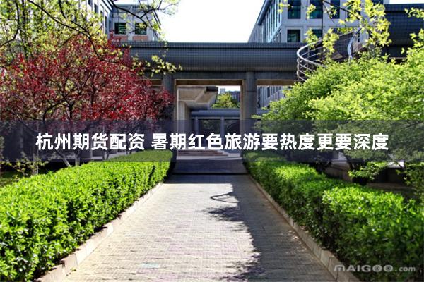 杭州期货配资 暑期红色旅游要热度更要深度
