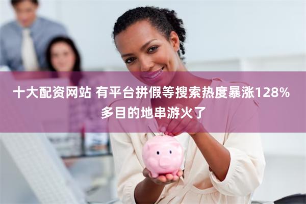 十大配资网站 有平台拼假等搜索热度暴涨128% 多目的地串游火了