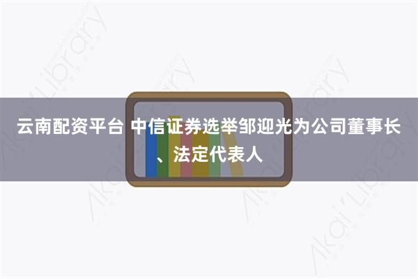 云南配资平台 中信证券选举邹迎光为公司董事长、法定代表人
