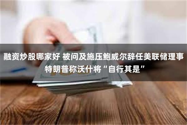 融资炒股哪家好 被问及施压鲍威尔辞任美联储理事 特朗普称沃什将“自行其是”