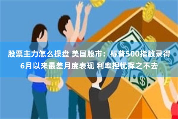 股票主力怎么操盘 美国股市：标普500指数录得6月以来最差月度表现 利率担忧挥之不去
