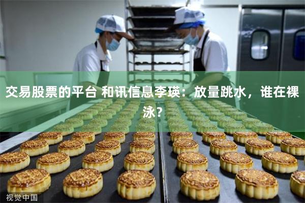 交易股票的平台 和讯信息李瑛：放量跳水，谁在裸泳？