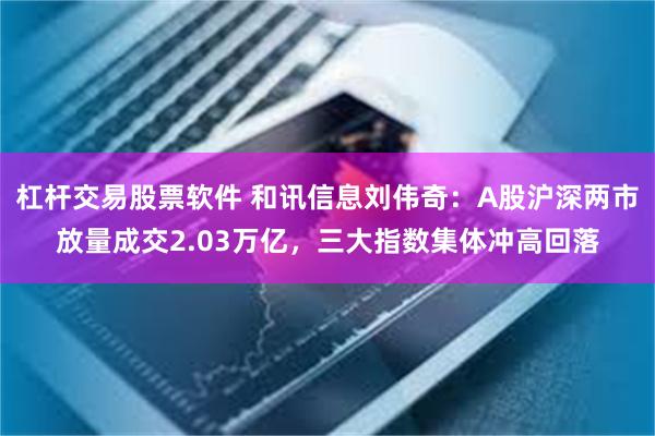 杠杆交易股票软件 和讯信息刘伟奇：A股沪深两市放量成交2.03万亿，三大指数集体冲高回落