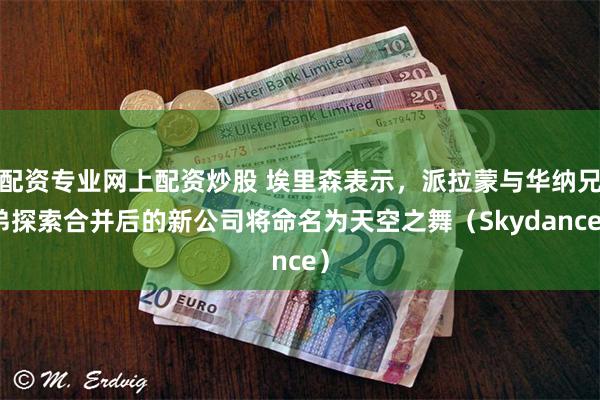 配资专业网上配资炒股 埃里森表示，派拉蒙与华纳兄弟探索合并后的新公司将命名为天空之舞（Skydance）