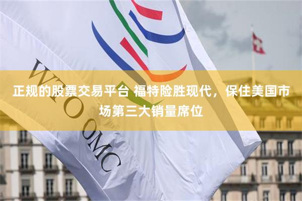 正规的股票交易平台 福特险胜现代，保住美国市场第三大销量席位