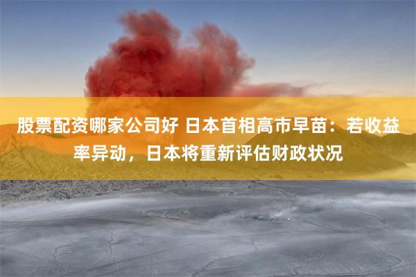股票配资哪家公司好 日本首相高市早苗：若收益率异动，日本将重新评估财政状况