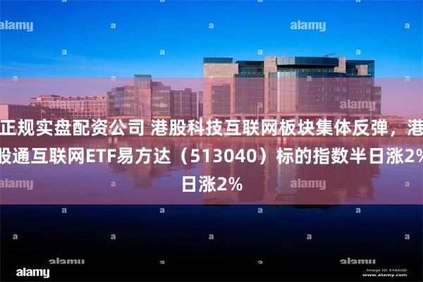正规实盘配资公司 港股科技互联网板块集体反弹，港股通互联网ETF易方达（513040）标的指数半日涨2%