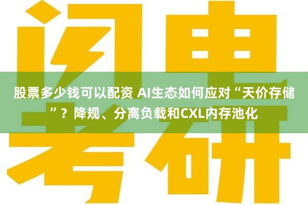 股票多少钱可以配资 AI生态如何应对“天价存储”？降规、分离负载和CXL内存池化