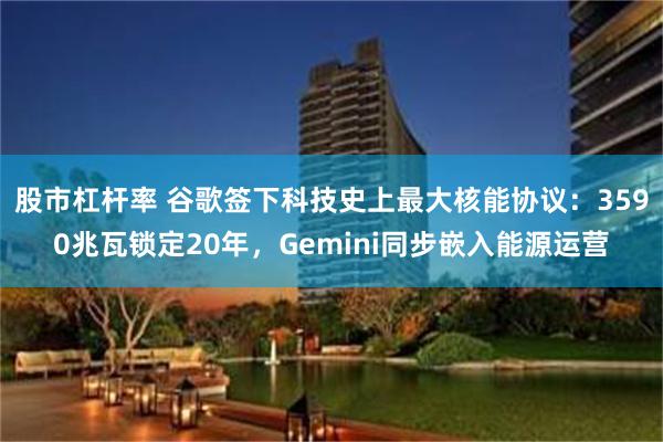 股市杠杆率 谷歌签下科技史上最大核能协议：3590兆瓦锁定20年，Gemini同步嵌入能源运营
